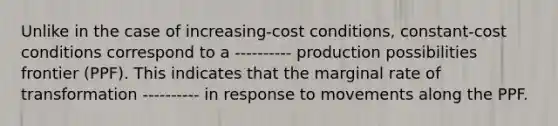 Unlike in the case of increasing-cost conditions, constant-cost conditions correspond to a ---------- production possibilities frontier (PPF). This indicates that the marginal rate of transformation ---------- in response to movements along the PPF.