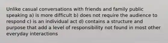 Unlike casual conversations with friends and family public speaking a) is more difficult b) does not require the audience to respond c) is an individual act d) contains a structure and purpose that add a level of responsibility not found in most other everyday interactions