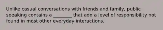 Unlike casual conversations with friends and family, public speaking contains a ________ that add a level of responsibility not found in most other everyday interactions.