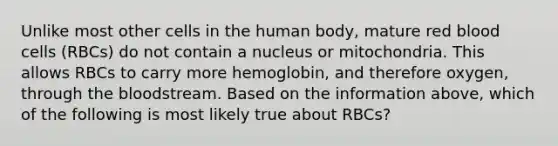 Unlike most other cells in the human body, mature red blood cells (RBCs) do not contain a nucleus or mitochondria. This allows RBCs to carry more hemoglobin, and therefore oxygen, through the bloodstream. Based on the information above, which of the following is most likely true about RBCs?