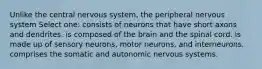 Unlike the central nervous system, the peripheral nervous system Select one: consists of neurons that have short axons and dendrites. is composed of the brain and the spinal cord. is made up of sensory neurons, motor neurons, and interneurons. comprises the somatic and autonomic nervous systems.