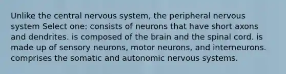 Unlike the central nervous system, the peripheral nervous system Select one: consists of neurons that have short axons and dendrites. is composed of the brain and the spinal cord. is made up of sensory neurons, motor neurons, and interneurons. comprises the somatic and autonomic nervous systems.