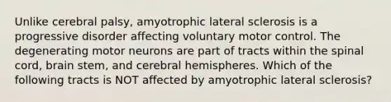 Unlike cerebral palsy, amyotrophic lateral sclerosis is a progressive disorder affecting voluntary motor control. The degenerating motor neurons are part of tracts within the spinal cord, brain stem, and cerebral hemispheres. Which of the following tracts is NOT affected by amyotrophic lateral sclerosis?