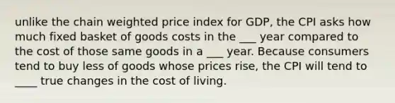 unlike the chain weighted price index for GDP, the CPI asks how much fixed basket of goods costs in the ___ year compared to the cost of those same goods in a ___ year. Because consumers tend to buy less of goods whose prices rise, the CPI will tend to ____ true changes in the cost of living.