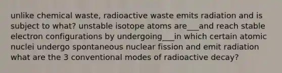 unlike chemical waste, radioactive waste emits radiation and is subject to what? unstable isotope atoms are___and reach stable electron configurations by undergoing___in which certain atomic nuclei undergo spontaneous nuclear fission and emit radiation what are the 3 conventional modes of radioactive decay?