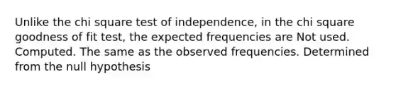 Unlike the chi square test of independence, in the chi square goodness of fit test, the expected frequencies are Not used. Computed. The same as the observed frequencies. Determined from the null hypothesis