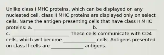 Unlike class I MHC proteins, which can be displayed on any nucleated cell, class II MHC proteins are displayed only on select cells. Name the antigen-presenting cells that have class II MHC proteins: a. _________________________ b. _________________________ c. _________________________ These cells communicate with CD4 cells, which will become ______________ cells. Antigens presented on class II cells are ______________ antigens.