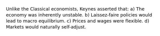 Unlike the Classical economists, Keynes asserted that: a) The economy was inherently unstable. b) Laissez-faire policies would lead to macro equilibrium. c) Prices and wages were flexible. d) Markets would naturally self-adjust.