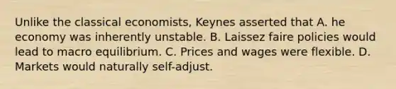 Unlike the classical economists, Keynes asserted that A. he economy was inherently unstable. B. Laissez faire policies would lead to macro equilibrium. C. Prices and wages were flexible. D. Markets would naturally self-adjust.