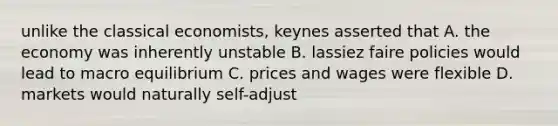 unlike the classical economists, keynes asserted that A. the economy was inherently unstable B. lassiez faire policies would lead to macro equilibrium C. prices and wages were flexible D. markets would naturally self-adjust