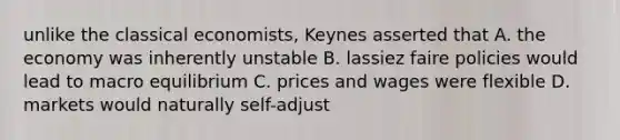 unlike the classical economists, Keynes asserted that A. the economy was inherently unstable B. lassiez faire policies would lead to macro equilibrium C. prices and wages were flexible D. markets would naturally self-adjust