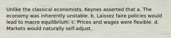 Unlike the classical economists, Keynes asserted that a. The economy was inherently unstable. b. Laissez faire policies would lead to macro equilibrium. c. Prices and wages were flexible. d. Markets would naturally self-adjust.