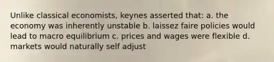 Unlike classical economists, keynes asserted that: a. the economy was inherently unstable b. laissez faire policies would lead to macro equilibrium c. prices and wages were flexible d. markets would naturally self adjust