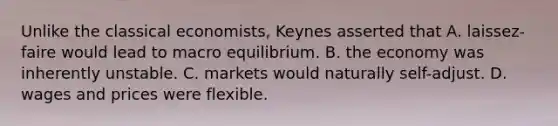 Unlike the classical economists, Keynes asserted that A. laissez-faire would lead to macro equilibrium. B. the economy was inherently unstable. C. markets would naturally self-adjust. D. wages and prices were flexible.