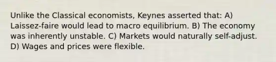 Unlike the Classical economists, Keynes asserted that: A) Laissez-faire would lead to macro equilibrium. B) The economy was inherently unstable. C) Markets would naturally self-adjust. D) Wages and prices were flexible.