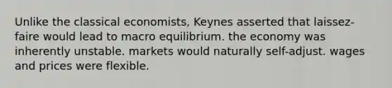 Unlike the classical economists, Keynes asserted that laissez-faire would lead to macro equilibrium. the economy was inherently unstable. markets would naturally self-adjust. wages and prices were flexible.