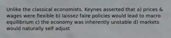 Unlike the classical economists, Keynes asserted that a) prices & wages were flexible b) laissez faire policies would lead to macro equilibrium c) the economy was inherently unstable d) markets would naturally self adjust