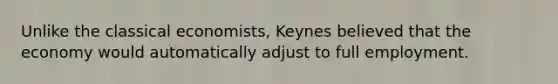 Unlike the classical economists, Keynes believed that the economy would automatically adjust to full employment.