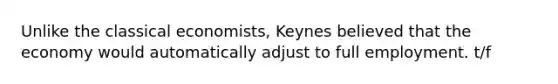 Unlike the classical economists, Keynes believed that the economy would automatically adjust to full employment. t/f