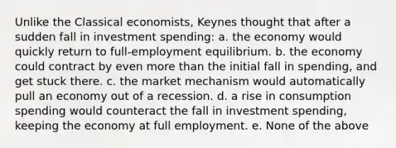 Unlike the Classical economists, Keynes thought that after a sudden fall in investment spending: a. the economy would quickly return to full-employment equilibrium. b. the economy could contract by even more than the initial fall in spending, and get stuck there. c. the market mechanism would automatically pull an economy out of a recession. d. a rise in consumption spending would counteract the fall in investment spending, keeping the economy at full employment. e. None of the above