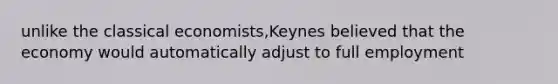 unlike the classical economists,Keynes believed that the economy would automatically adjust to full employment