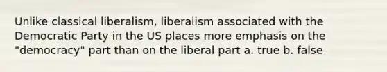 Unlike classical liberalism, liberalism associated with the Democratic Party in the US places more emphasis on the "democracy" part than on the liberal part a. true b. false