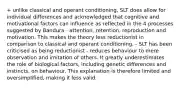 + unlike classical and operant conditioning, SLT does allow for individual differences and acknowledged that cognitive and motivational factors can influence as reflected in the 4 processes suggested by Bandura - attention, retention, reproduction and motivation. This makes the theory less reductionist in comparison to classical and operant conditioning. - SLT has been criticised as being reductionist - reduces behaviour to mere observation and imitation of others. It greatly underestimates the role of biological factors, including genetic differences and instincts, on behaviour. This explanation is therefore limited and oversimplified, making it less valid.