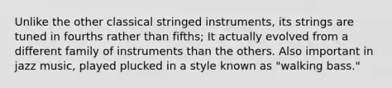 Unlike the other classical stringed instruments, its strings are tuned in fourths rather than fifths; It actually evolved from a different family of instruments than the others. Also important in jazz music, played plucked in a style known as "walking bass."