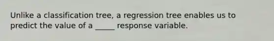 Unlike a classification tree, a regression tree enables us to predict the value of a _____ response variable.