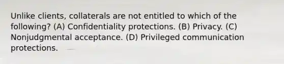 Unlike clients, collaterals are not entitled to which of the following? (A) Confidentiality protections. (B) Privacy. (C) Nonjudgmental acceptance. (D) Privileged communication protections.