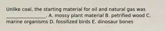 Unlike coal, the starting material for oil and natural gas was _________________. A. mossy plant material B. petrified wood C. marine organisms D. fossilized birds E. dinosaur bones