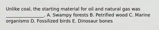 Unlike coal, the starting material for oil and natural gas was _________________. A. Swampy forests B. Petrified wood C. Marine organisms D. Fossilized birds E. Dinosaur bones