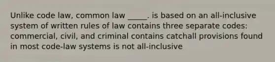 Unlike code law, common law _____. is based on an all-inclusive system of written rules of law contains three separate codes: commercial, civil, and criminal contains catchall provisions found in most code-law systems is not all-inclusive