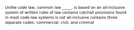 Unlike code law, common law _____. is based on an all-inclusive system of written rules of law contains catchall provisions found in most code-law systems is not all-inclusive contains three separate codes: commercial, civil, and criminal