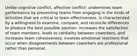 Unlike cognitive conflict, affective conflict: undermines team performance by preventing teams from engaging in the kinds of activities that are critical to team effectiveness. is characterized by a willingness to examine, compare, and reconcile differences to produce the best possible solution. increases the satisfaction of team members, leads to cordiality between coworkers, and increases team cohesiveness. involves emotional reactions that occur when disagreements between coworkers are professional rather than personal.