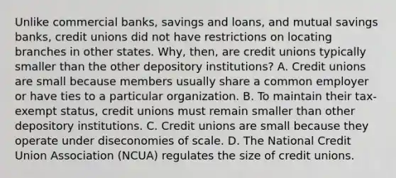 Unlike commercial​ banks, savings and​ loans, and mutual savings​ banks, credit unions did not have restrictions on locating branches in other states.​ Why, then, are credit unions typically smaller than the other depository​ institutions? A. Credit unions are small because members usually share a common employer or have ties to a particular organization. B. To maintain their​ tax-exempt status, credit unions must remain smaller than other depository institutions. C. Credit unions are small because they operate under diseconomies of scale. D. The National Credit Union Association​ (NCUA) regulates the size of credit unions.