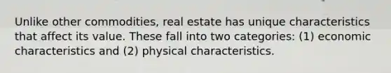 Unlike other commodities, real estate has unique characteristics that affect its value. These fall into two categories: (1) economic characteristics and (2) physical characteristics.