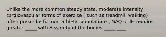 Unlike the more common steady state, moderate intensity cardiovascular forms of exercise ( such as treadmill walking) often prescribe for non-athletic populations , SAQ drills require greater _____ with A variety of the bodies _____ ____