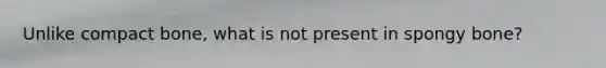 Unlike compact bone, what is not present in spongy bone?