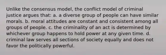 Unlike the consensus model, the conflict model of criminal justice argues that: a. a diverse group of people can have similar morals. b. moral attitudes are constant and consistent among all groups of people. c. the criminality of an act is determined by whichever group happens to hold power at any given time. d. criminal law serves all sections of society equally and does not favor the politically powerful.