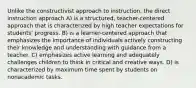 Unlike the constructivist approach to instruction, the direct instruction approach A) is a structured, teacher-centered approach that is characterized by high teacher expectations for students' progress. B) is a learner-centered approach that emphasizes the importance of individuals actively constructing their knowledge and understanding with guidance from a teacher. C) emphasizes active learning and adequately challenges children to think in critical and creative ways. D) is characterized by maximum time spent by students on nonacademic tasks.