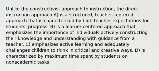 Unlike the constructivist approach to instruction, the direct instruction approach A) is a structured, teacher-centered approach that is characterized by high teacher expectations for students' progress. B) is a learner-centered approach that emphasizes the importance of individuals actively constructing their knowledge and understanding with guidance from a teacher. C) emphasizes active learning and adequately challenges children to think in critical and creative ways. D) is characterized by maximum time spent by students on nonacademic tasks.