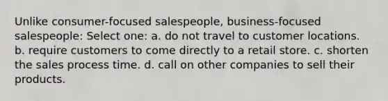 Unlike consumer-focused salespeople, business-focused salespeople: Select one: a. do not travel to customer locations. b. require customers to come directly to a retail store. c. shorten the sales process time. d. call on other companies to sell their products.