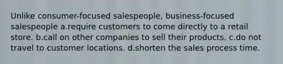 Unlike consumer-focused salespeople, business-focused salespeople a.require customers to come directly to a retail store. b.call on other companies to sell their products. c.do not travel to customer locations. d.shorten the sales process time.