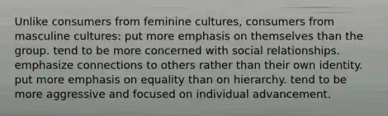 Unlike consumers from feminine cultures, consumers from masculine cultures: put more emphasis on themselves than the group. tend to be more concerned with social relationships. emphasize connections to others rather than their own identity. put more emphasis on equality than on hierarchy. tend to be more aggressive and focused on individual advancement.