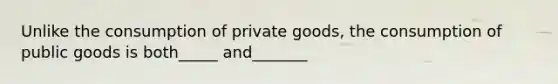 Unlike the consumption of private goods, the consumption of public goods is both_____ and_______