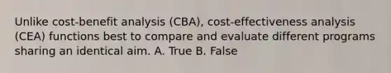 Unlike cost-benefit analysis (CBA), cost-effectiveness analysis (CEA) functions best to compare and evaluate different programs sharing an identical aim. A. True B. False