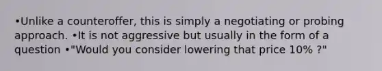 •Unlike a counteroffer, this is simply a negotiating or probing approach. •It is not aggressive but usually in the form of a question •"Would you consider lowering that price 10% ?"