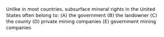 Unlike in most countries, subsurface mineral rights in the United States often belong to: (A) the government (B) the landowner (C) the county (D) private mining companies (E) government mining companies