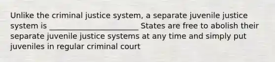 Unlike the criminal justice system, a separate juvenile justice system is _______________________ States are free to abolish their separate juvenile justice systems at any time and simply put juveniles in regular criminal court